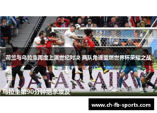 荷兰与乌拉圭再度上演世纪对决 两队角逐重燃世界杯荣耀之战