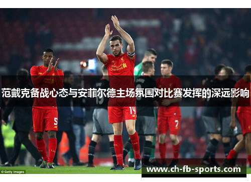 范戴克备战心态与安菲尔德主场氛围对比赛发挥的深远影响