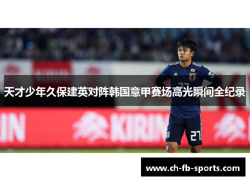 天才少年久保建英对阵韩国意甲赛场高光瞬间全纪录