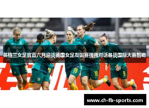 英格兰女足官宣六月迎战德国女足友谊赛强强对话备战国际大赛前瞻